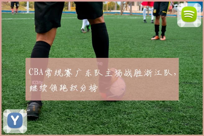 CBA常规赛广东队主场战胜浙江队，继续领跑积分榜