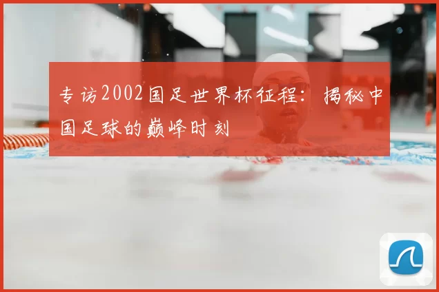 专访2002国足世界杯征程:揭秘中国足球的巅峰时刻