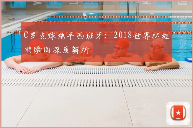 C罗点球绝平西班牙:2018世界杯经典瞬间深度解析