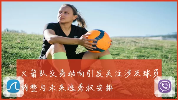 火箭队交易动向引发关注涉及球员调整与未来选秀权安排