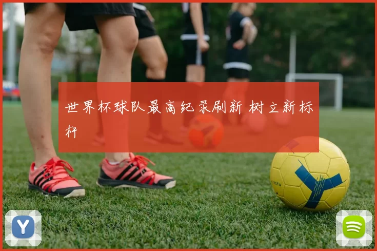 世界杯球队最高纪录刷新 树立新标杆