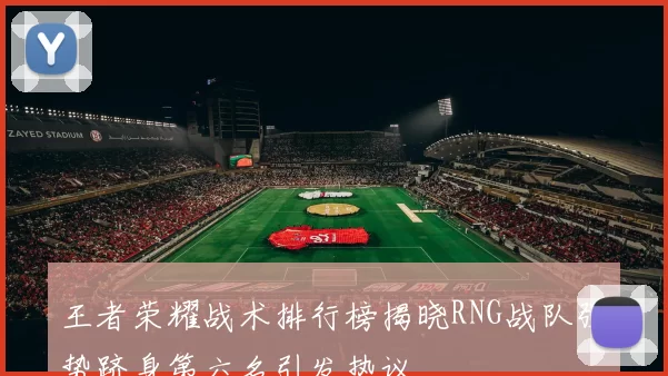 王者荣耀战术排行榜揭晓RNG战队强势跻身第六名引发热议